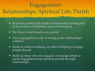 Engagement:
Relationships, Spiritual Life, Parish
 Research points to the depth of relationship as being key
to the process of building a sense of belonging.
 Do I have a best friend at my parish?
 The congregation is only as strong as the relationships
within it.
 Build on what is working, on what is helping to engage
people already
 Build up those who are engaged, encourage others to
parish engagement and spiritual growth through
relationships

 