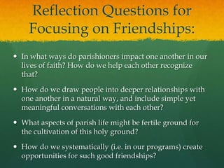 Reflection Questions for
Focusing on Friendships:
 In what ways do parishioners impact one another in our
lives of faith? How do we help each other recognize
that?
 How do we draw people into deeper relationships with
one another in a natural way, and include simple yet
meaningful conversations with each other?
 What aspects of parish life might be fertile ground for
the cultivation of this holy ground?
 How do we systematically (i.e. in our programs) create
opportunities for such good friendships?

 