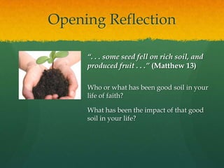 Opening Reflection
“. . . some seed fell on rich soil, and
produced fruit . . .” (Matthew 13)
Who or what has been good soil in your
life of faith?
What has been the impact of that good
soil in your life?

 