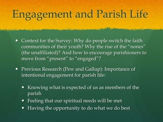 Engagement and Parish Life
 Context for the Survey: Why do people switch the faith
communities of their youth? Why the rise of the “nones”
(the unaffiliated)? And how to encourage parishioners to
move from “present” to “engaged”?
 Previous Research (Pew and Gallup): Importance of
intentional engagement for parish life:
 Knowing what is expected of us as members of the
parish
 Feeling that our spiritual needs will be met
 Having the opportunity to do what we do best

 