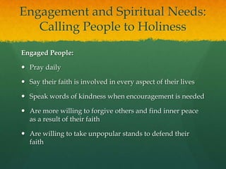 Engagement and Spiritual Needs:
Calling People to Holiness
Engaged People:
 Pray daily
 Say their faith is involved in every aspect of their lives
 Speak words of kindness when encouragement is needed

 Are more willing to forgive others and find inner peace
as a result of their faith
 Are willing to take unpopular stands to defend their
faith

 