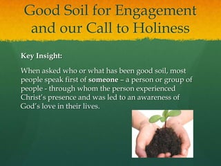 Good Soil for Engagement
and our Call to Holiness
Key Insight:
When asked who or what has been good soil, most
people speak first of someone – a person or group of
people - through whom the person experienced
Christ’s presence and was led to an awareness of
God’s love in their lives.

 