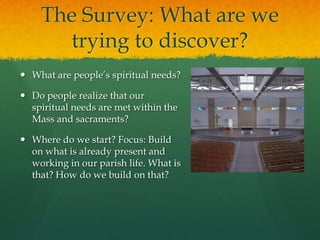 The Survey: What are we
trying to discover?
 What are people’s spiritual needs?
 Do people realize that our
spiritual needs are met within the
Mass and sacraments?
 Where do we start? Focus: Build
on what is already present and
working in our parish life. What is
that? How do we build on that?

 
