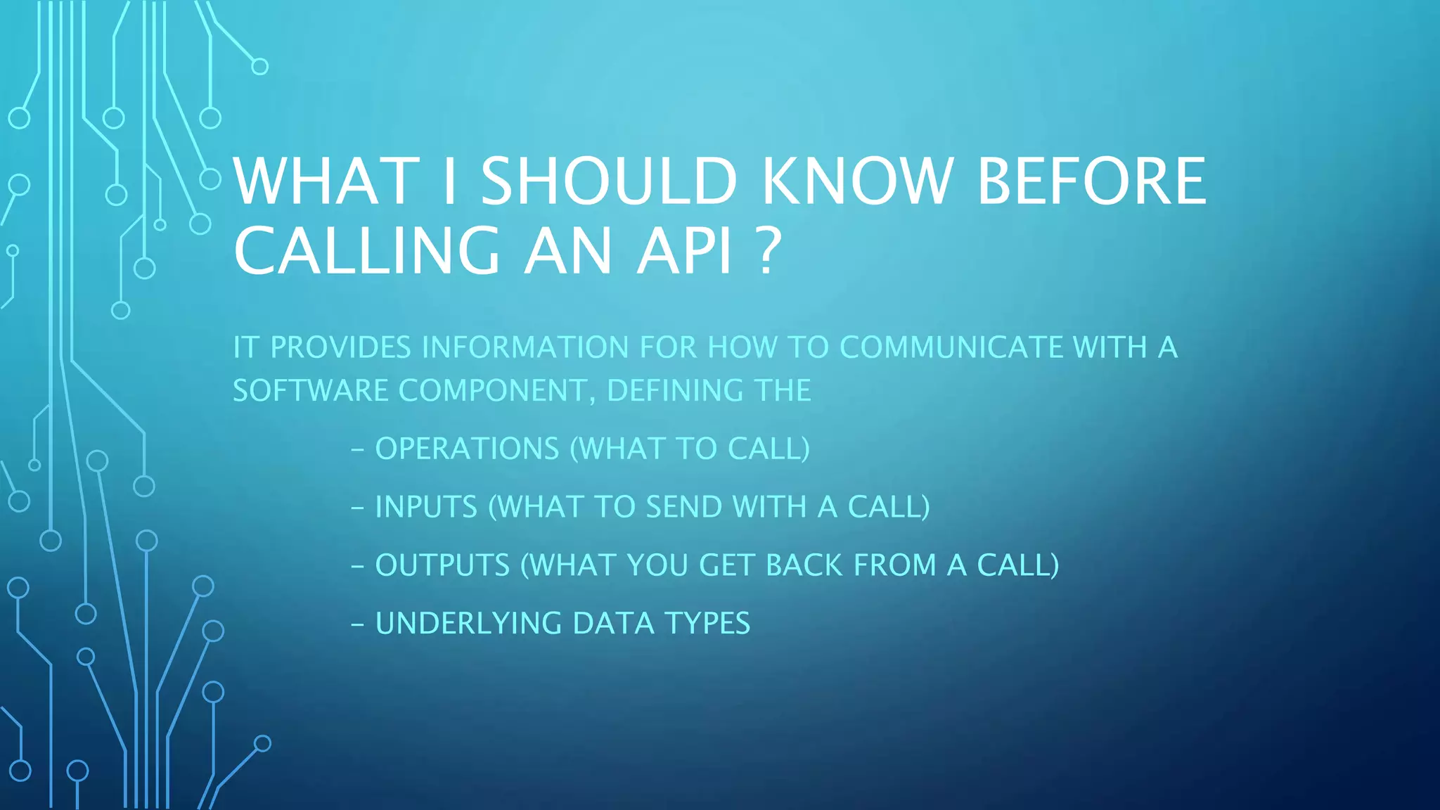 WHAT I SHOULD KNOW BEFORE
CALLING AN API ?
IT PROVIDES INFORMATION FOR HOW TO COMMUNICATE WITH A
SOFTWARE COMPONENT, DEFINING THE
– OPERATIONS (WHAT TO CALL)
– INPUTS (WHAT TO SEND WITH A CALL)
– OUTPUTS (WHAT YOU GET BACK FROM A CALL)
– UNDERLYING DATA TYPES
 
