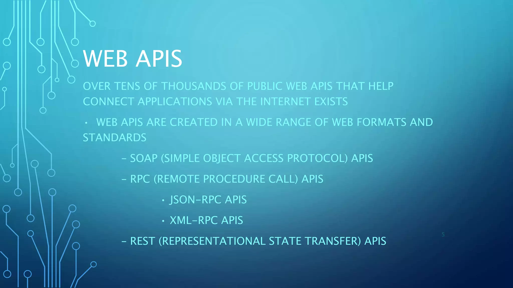 WEB APIS
OVER TENS OF THOUSANDS OF PUBLIC WEB APIS THAT HELP
CONNECT APPLICATIONS VIA THE INTERNET EXISTS
• WEB APIS ARE CREATED IN A WIDE RANGE OF WEB FORMATS AND
STANDARDS
– SOAP (SIMPLE OBJECT ACCESS PROTOCOL) APIS
– RPC (REMOTE PROCEDURE CALL) APIS
• JSON-RPC APIS
• XML-RPC APIS
– REST (REPRESENTATIONAL STATE TRANSFER) APIS
5
 