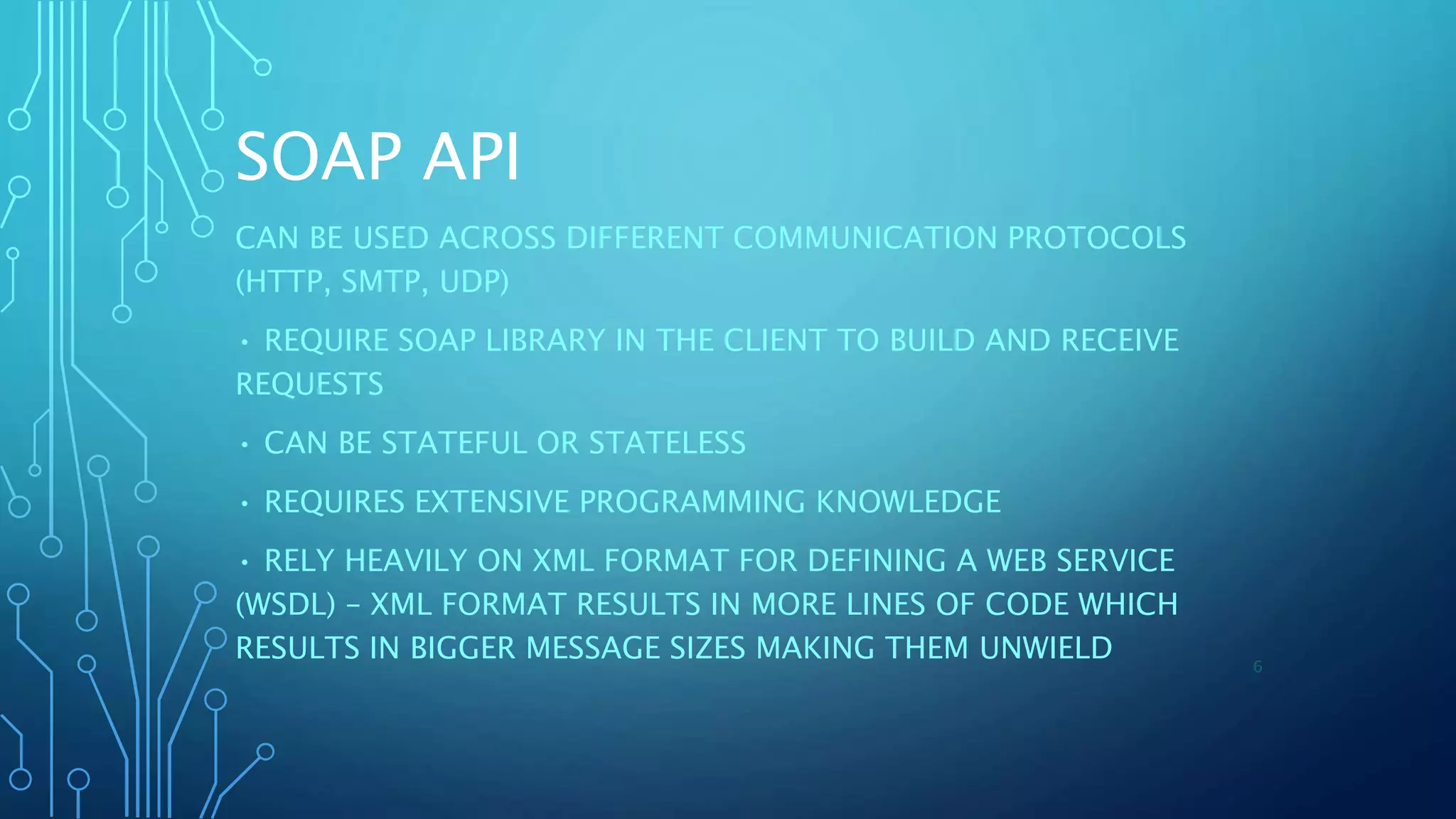 SOAP API
CAN BE USED ACROSS DIFFERENT COMMUNICATION PROTOCOLS
(HTTP, SMTP, UDP)
• REQUIRE SOAP LIBRARY IN THE CLIENT TO BUILD AND RECEIVE
REQUESTS
• CAN BE STATEFUL OR STATELESS
• REQUIRES EXTENSIVE PROGRAMMING KNOWLEDGE
• RELY HEAVILY ON XML FORMAT FOR DEFINING A WEB SERVICE
(WSDL) – XML FORMAT RESULTS IN MORE LINES OF CODE WHICH
RESULTS IN BIGGER MESSAGE SIZES MAKING THEM UNWIELD 6
 