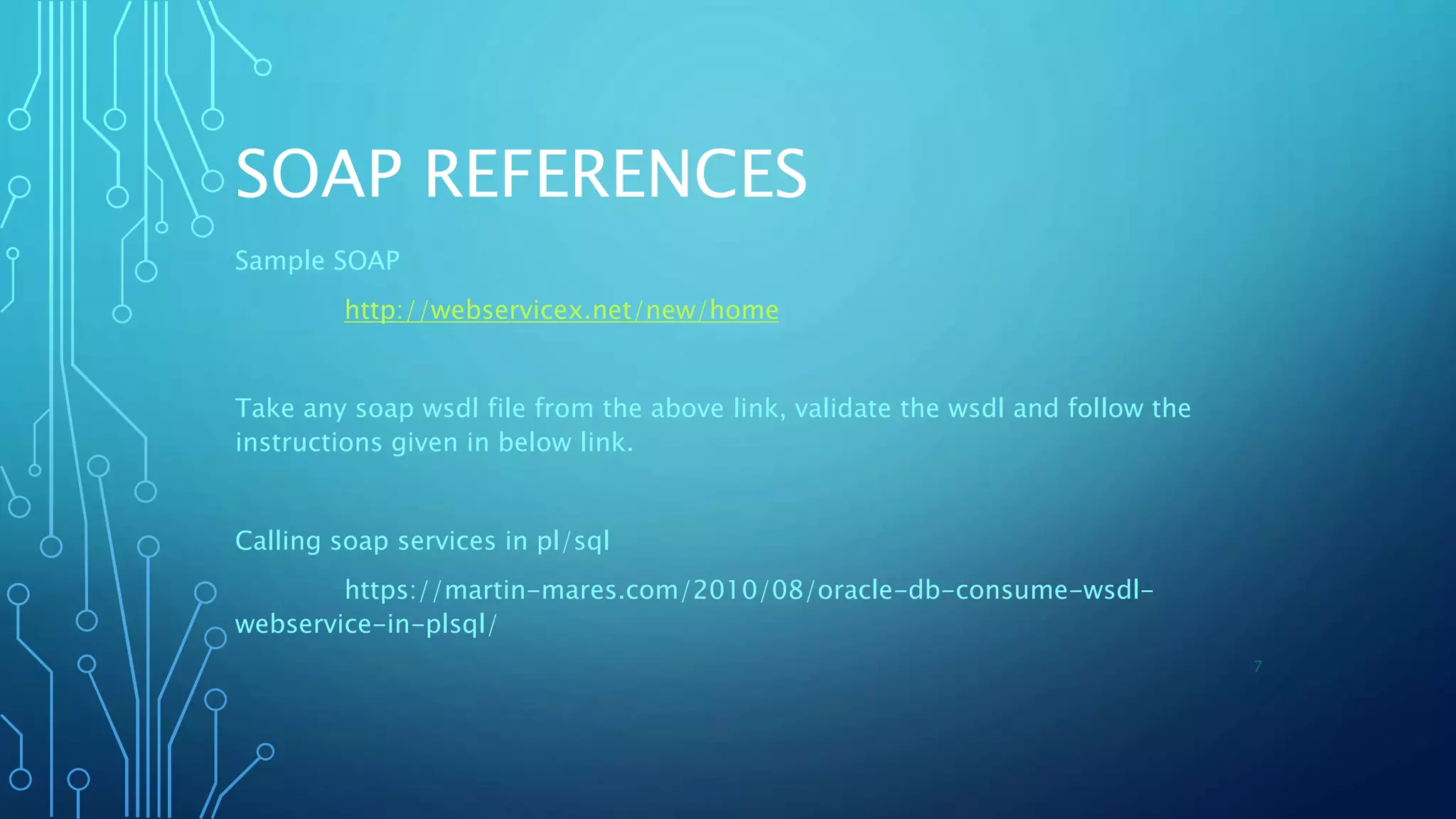 SOAP REFERENCES
Sample SOAP
http://webservicex.net/new/home
Take any soap wsdl file from the above link, validate the wsdl and follow the
instructions given in below link.
Calling soap services in pl/sql
https://martin-mares.com/2010/08/oracle-db-consume-wsdl-
webservice-in-plsql/
7
 