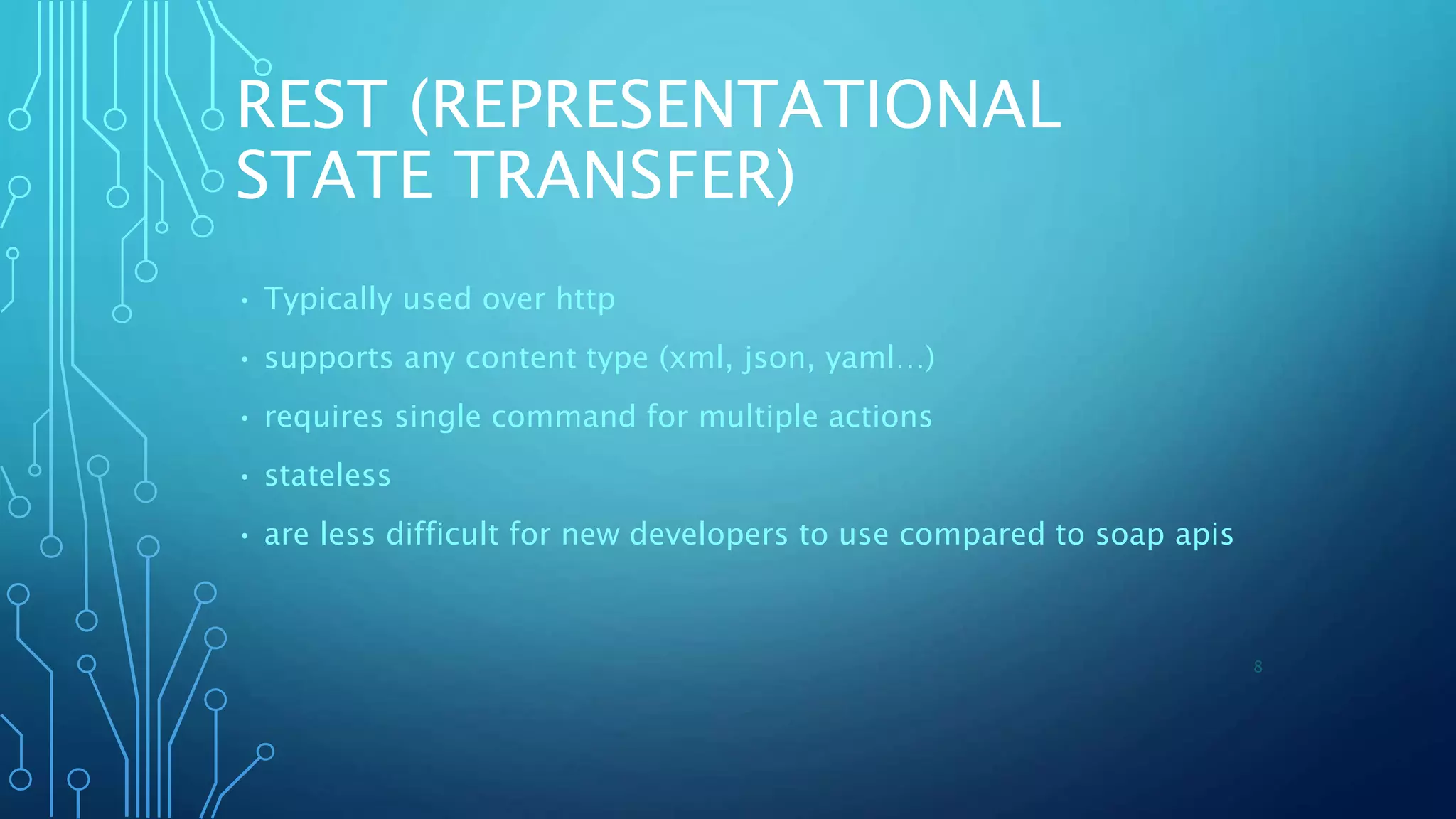 REST (REPRESENTATIONAL
STATE TRANSFER)
• Typically used over http
• supports any content type (xml, json, yaml…)
• requires single command for multiple actions
• stateless
• are less difficult for new developers to use compared to soap apis
8
 