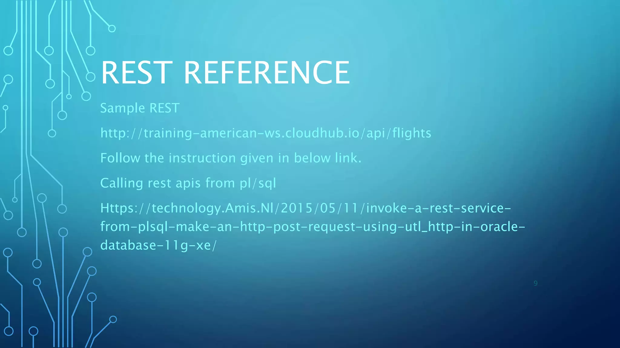 REST REFERENCE
Sample REST
http://training-american-ws.cloudhub.io/api/flights
Follow the instruction given in below link.
Calling rest apis from pl/sql
Https://technology.Amis.Nl/2015/05/11/invoke-a-rest-service-
from-plsql-make-an-http-post-request-using-utl_http-in-oracle-
database-11g-xe/
9
 