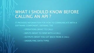 WHAT I SHOULD KNOW BEFORE
CALLING AN API ?
IT PROVIDES INFORMATION FOR HOW TO COMMUNICATE WITH A
SOFTWARE COMPONENT, DEFINING THE
– OPERATIONS (WHAT TO CALL)
– INPUTS (WHAT TO SEND WITH A CALL)
– OUTPUTS (WHAT YOU GET BACK FROM A CALL)
– UNDERLYING DATA TYPES
 
