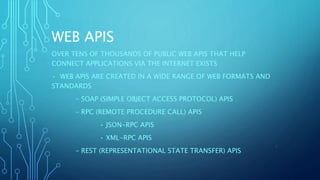 WEB APIS
OVER TENS OF THOUSANDS OF PUBLIC WEB APIS THAT HELP
CONNECT APPLICATIONS VIA THE INTERNET EXISTS
• WEB APIS ARE CREATED IN A WIDE RANGE OF WEB FORMATS AND
STANDARDS
– SOAP (SIMPLE OBJECT ACCESS PROTOCOL) APIS
– RPC (REMOTE PROCEDURE CALL) APIS
• JSON-RPC APIS
• XML-RPC APIS
– REST (REPRESENTATIONAL STATE TRANSFER) APIS
5
 