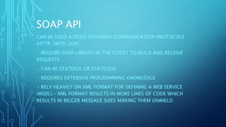 SOAP API
CAN BE USED ACROSS DIFFERENT COMMUNICATION PROTOCOLS
(HTTP, SMTP, UDP)
• REQUIRE SOAP LIBRARY IN THE CLIENT TO BUILD AND RECEIVE
REQUESTS
• CAN BE STATEFUL OR STATELESS
• REQUIRES EXTENSIVE PROGRAMMING KNOWLEDGE
• RELY HEAVILY ON XML FORMAT FOR DEFINING A WEB SERVICE
(WSDL) – XML FORMAT RESULTS IN MORE LINES OF CODE WHICH
RESULTS IN BIGGER MESSAGE SIZES MAKING THEM UNWIELD 6
 