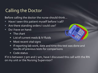 Calling the Doctor
Before calling the doctor the nurse should think…
 Have I seen this patient myself before I call?
 Are there standing orders I could use?
 Do I have on hand:
       The chart
       List of current meds & IV fluids
       Most recent vital signs
       If reporting lab work, date and time this test was done and
          results of previous tests for comparisons
       Code status
If it is between 7 pm and 7 am, have I discussed this call with the RN
on my unit or the Nursing Supervisor?
 