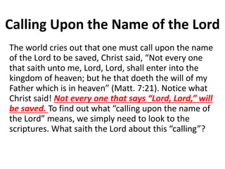 Calling Upon the Name of the Lord
The world cries out that one must call upon the name
of the Lord to be saved, Christ said, “Not every one
that saith unto me, Lord, Lord, shall enter into the
kingdom of heaven; but he that doeth the will of my
Father which is in heaven” (Matt. 7:21). Notice what
Christ said! Not every one that says “Lord, Lord,” will
be saved. To find out what “calling upon the name of
the Lord” means, we simply need to look to the
scriptures. What saith the Lord about this “calling”?
 