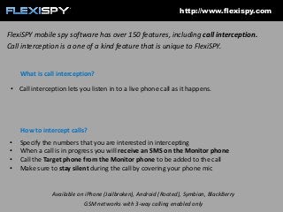 http://www.flexispy.com

FlexiSPY mobile spy software has over 150 features, including call interception.
Call interception is a one of a kind feature that is unique to FlexiSPY.

What is call interception?
• Call interception lets you listen in to a live phone call as it happens.

How to intercept calls?
•
•
•
•

Specify the numbers that you are interested in intercepting
When a call is in progress you will receive an SMS on the Monitor phone
Call the Target phone from the Monitor phone to be added to the call
Make sure to stay silent during the call by covering your phone mic

Available on iPhone (Jailbroken), Android (Rooted), Symbian, BlackBerry
GSM networks with 3-way calling enabled only

 