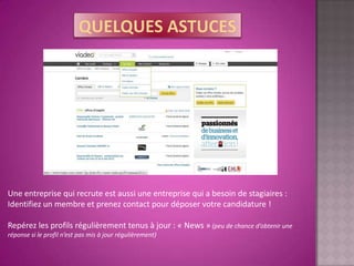Une entreprise qui recrute est aussi une entreprise qui a besoin de stagiaires :
Identifiez un membre et prenez contact pour déposer votre candidature !

Repérez les profils régulièrement tenus à jour : « News » (peu de chance d’obtenir une
réponse si le profil n’est pas mis à jour régulièrement)
 