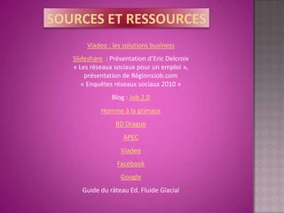 Viadeo : les solutions business
Slideshare : Présentation d’Eric Delcroix
« Les réseaux sociaux pour un emploi »,
    présentation de RégionsJob.com
   « Enquêtes réseaux sociaux 2010 »
             Blog : Job 2.0
         Homme à la grimace
               BD Drague
                 APEC
                Viadeo
               Facebook
                Google
   Guide du râteau Ed. Fluide Glacial
 
