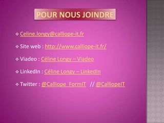  Celine.longy@calliope-it.fr

 Site web    : http://www.calliope-it.fr/

 Viadeo :    Céline Longy – Viadeo

 LinkedIn :   Céline Longy – LinkedIn

 Twitter :   @Calliope_FormIT // @CalliopeIT
 