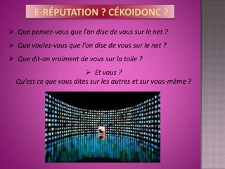  Que pensez-vous que l’on dise de vous sur le net ?
 Que voulez-vous que l’on dise de vous sur le net ?
 Que dit-on vraiment de vous sur la toile ?
                          Et vous ?
  Qu’est ce que vous dites sur les autres et sur vous-même ?
 