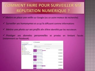  Mettre en place une veille sur Google (ou un autre moteur de recherche)

 Surveiller ses homonymes et ce qu’ils diffusent comme informations

 Mettre une photo sur ses profils afin d’être identifié par les recruteurs

 Protéger ses données personnelles et privées en limitant l’accès
(notamment sur Facebook)
 