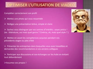 Compléter correctement son profil

 Mettez une photo qui vous ressemble

 Rédigez une présentation brève, simple et claire

 Sachez vous distinguer par vos centres d’intérêts : soyez précis !
(ex : littérature, oui mais quel genre ? Cinéma, ok, mais quel style ? )

 Mettez en avant les compétences acquises pendant vos
précédents stages ou jobs d’été

 Présentez les entreprises dans lesquelles vous avez travaillées et
demandez des recommandations à vos anciens collègues

 Participer aux discussions et aux échanges sur les hubs en évitant
tout débordement

Assumez vos propos !
 