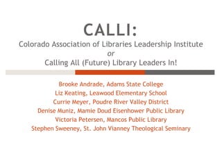 CALLI: Colorado Association of Libraries Leadership Institute or Calling All (Future) Library Leaders In! Brooke Andrade, Adams State College Liz Keating, Leawood Elementary School Currie Meyer, Poudre River Valley District Denise Muniz, Mamie Doud Eisenhower Public Library Victoria Petersen, Mancos Public Library Stephen Sweeney, St. John Vianney Theological Seminary 