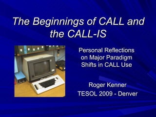 The Beginnings of CALL and the CALL-IS Personal Reflections on Major Paradigm Shifts in CALL Use Roger Kenner TESOL 2009 - Denver 