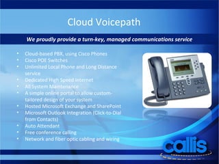 Cloud Voicepath We proudly provide a turn-key, managed communications service Cloud-based PBX, using Cisco Phones Cisco POE Switches Unlimited Local Phone and Long Distance service Dedicated High Speed Internet All System Maintenance A simple online portal to allow custom-tailored design of your system Hosted Microsoft Exchange and SharePoint Microsoft Outlook Integration (Click-to-Dial from Contacts) Auto Attendant Free conference calling Network and fiber optic cabling and wiring 