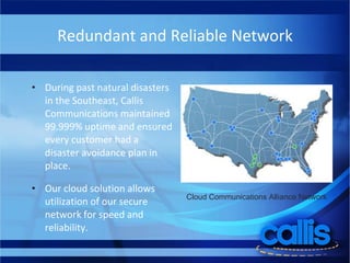 Redundant and Reliable Network During past natural disasters in the Southeast, Callis Communications maintained 99.999% uptime and ensured every customer had a disaster avoidance plan in place.  Our cloud solution allows utilization of our secure network for speed and reliability.  Cloud Communications Alliance Network  