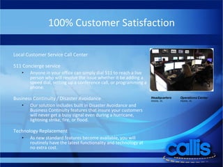 100% Customer Satisfaction Local Customer Service Call Center 511 Concierge service Anyone in your office can simply dial 511 to reach a live person who will resolve the issue whether it be adding a speed dial, setting up a conference call, or programming a phone.  Business Continuity / Disaster Avoidance Our solution includes built in Disaster Avoidance and Business Continuity features that insure your customers will never get a busy signal even during a hurricane, lightning strike, fire, or flood. Technology Replacement As new standard features become available, you will routinely have the latest functionality and technology at no extra cost. 
