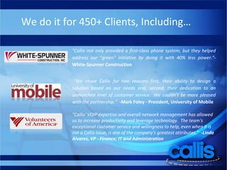 We do it for 450+ Clients, Including… "Callis not only provided a first-class phone system, but they helped address our "green" initiative by doing it with 40% less power."- White-Spunner Construction   “ We chose Callis for two reasons: first, their ability to design a solution based on our needs and, second, their dedication to an unmatched level of customer service.  We couldn't be more pleased with the partnership.”    -Mark Foley - President, University of Mobile "Callis' VOIP expertise and overall network management has allowed us to increase productivity and leverage technology.  The team's exceptional customer service and willingness to help, even when it is not a Callis issue, is one of the company's greatest attributes."   -Linda Alvarez, VP - Finance, IT and Administration 