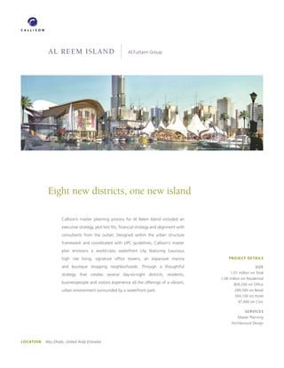al reem island                                 Al Futtaim Group




             Eight new districts, one new island

                     Callison’s master planning process for Al Reem Island included an
                     executive strategy, plot test fits, financial strategy and alignment with
                     consultants from the outset. Designed within the urban structure
                     framework and coordinated with UPC guidelines, Callison’s master
                     plan envisions a world-class waterfront city featuring luxurious
                     high rise living, signature office towers, an expansive marina                   PROJECT DETAILS

                     and boutique shopping neighborhoods. Through a thoughtful                                        SIzE
                                                                                                       1.01 million sm Total
                     strategy that creates several day-to-night districts, residents,
                                                                                                 1.08 million sm Residential
                     businesspeople and visitors experience all the offerings of a vibrant,              809,200 sm Office
                     urban environment surrounded by a waterfront park.                                  289,500 sm Retail
                                                                                                         304,100 sm Hotel
                                                                                                           47,400 sm Civic

                                                                                                                SERVICES
                                                                                                           Master Planning
                                                                                                       Architectural Design




LOCATION   Abu Dhabi, United Arab Emirates
 