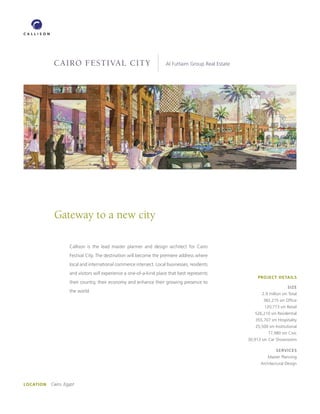 CAIRO FESTIVAL CITY                                      Al Futtaim Group Real Estate




            Gateway to a new city

                    Callison is the lead master planner and design architect for Cairo
                    Festival City. The destination will become the premiere address where
                    local and international commerce intersect. Local businesses, residents
                    and visitors will experience a one-of-a-kind place that best represents
                                                                                                        PROJECT DETAILS
                    their country, their economy and enhance their growing presence to
                                                                                                                        SIZE
                    the world.
                                                                                                          2.9 million sm Total
                                                                                                           382,215 sm Ofﬁce
                                                                                                            120,773 sm Retail
                                                                                                       526,210 sm Residential
                                                                                                       355,707 sm Hospitality
                                                                                                       25,500 sm Institutional
                                                                                                              77,980 sm Civic
                                                                                                    30,913 sm Car Showrooms

                                                                                                                  SERVICES
                                                                                                             Master Planning
                                                                                                          Architectural Design




LOCATION   Cairo, Egypt
 