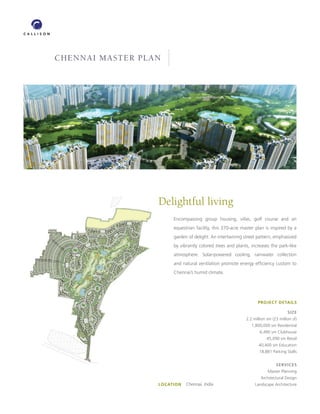 CHENNAI MASTER PLAN




                  Delightful living
                       Encompassing group housing, villas, golf course and an
                       equestrian facility, this 370-acre master plan is inspired by a
                       garden of delight. An intertwining street pattern, emphasized
                       by vibrantly colored trees and plants, increases the park-like
                       atmosphere. Solar-powered cooling, rainwater collection
                       and natural ventilation promote energy efﬁciency custom to
                       Chennai’s humid climate.




                                                                  PROJECT DETAILS

                                                                                    SIZE
                                                            2.2 million sm (23 million sf)
                                                               1,800,000 sm Residential
                                                                    6,490 sm Clubhouse
                                                                        45,090 sm Retail
                                                                   40,400 sm Education
                                                                   18,881 Parking Stalls


                                                                             SERVICES
                                                                        Master Planning
                                                                    Architectural Design
                  LOCATION   Chennai, India                      Landscape Architecture
 