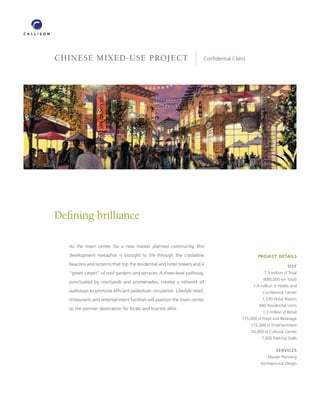 CHINESE MIXED-USE PROJECT                                               Conﬁdential Client




Deﬁning brilliance

   As the town center for a new master planned community, this
   development metaphor is brought to life through the crystalline                              PROJECT DETAILS
   beacons and lanterns that top the residential and hotel towers and a                                           SIZE
   “green carpet” of roof gardens and terraces. A three-level pathway,                              7.3 million sf Total
                                                                                                   (680,000 sm Total)
   punctuated by courtyards and promenades, creates a network of
                                                                                              1.4 million sf Hotels and
   walkways to promote efﬁcient pedestrian circulation. Lifestyle retail,                          Conference Center
   restaurants and entertainment facilities will position the town center                          1,530 Hotel Rooms
                                                                                                 680 Residential Units
   as the premier destination for locals and tourists alike.
                                                                                                   1.3 million sf Retail
                                                                                        775,000 sf Food and Beverage
                                                                                             172,000 sf Entertainment
                                                                                             54,000 sf Cultural Center
                                                                                                  7,400 Parking Stalls

                                                                                                           SERVICES
                                                                                                      Master Planning
                                                                                                  Architectural Design
 