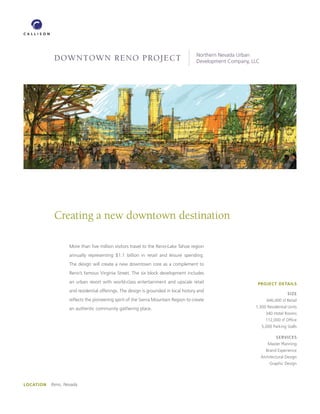 Northern Nevada Urban
            DOWNTOWN RENO PROJECT                                                    Development Company, LLC




            Creating a new downtown destination

                   More than ﬁve million visitors travel to the Reno-Lake Tahoe region
                   annually representing $1.1 billion in retail and leisure spending.
                   The design will create a new downtown core as a complement to
                   Reno’s famous Virginia Street. The six block development includes
                   an urban resort with world-class entertainment and upscale retail                        PROJECT DETAILS
                   and residential offerings. The design is grounded in local history and
                                                                                                                              SIZE
                   reﬂects the pioneering spirit of the Sierra Mountain Region to create                           446,000 sf Retail

                   an authentic community gathering place.                                                 1,300 Residential Units
                                                                                                                  340 Hotel Rooms
                                                                                                                  112,000 sf Ofﬁce
                                                                                                                5,000 Parking Stalls

                                                                                                                        SERVICES
                                                                                                                   Master Planning
                                                                                                                  Brand Experience
                                                                                                                Architectural Design
                                                                                                                    Graphic Design




LOCATION   Reno, Nevada
 