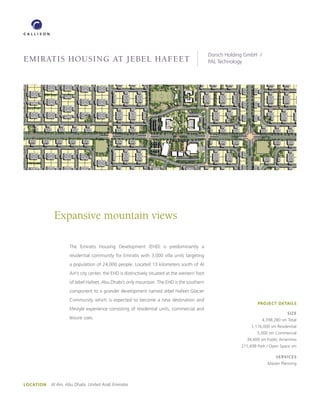 Dorsch Holding GmbH /
Emiratis Housing at JEbEl HafEEt                                                                PAL Technology




             Expansive mountain views

                     The Emiratis Housing Development (EHD) is predominantly a
                     residential community for Emiratis with 3,000 villa units targeting
                     a population of 24,000 people. Located 13 kilometers south of Al
                     Ain’s city center, the EHD is distinctively situated at the western foot
                     of Jebel Hafeet, Abu Dhabi’s only mountain. The EHD is the southern
                     component to a grander development named Jebel Hafeet Glacier
                     Community which is expected to become a new destination and
                                                                                                                     PROJECT DETAILS
                     lifestyle experience consisting of residential units, commercial and
                                                                                                                                     SIZE
                     leisure uses.                                                                                      4,398,280 sm Total
                                                                                                                  1,116,000 sm Residential
                                                                                                                     5,000 sm Commercial
                                                                                                               34,400 sm Public Amenities
                                                                                                             215,698 Park / Open Space sm

                                                                                                                               SERVICES
                                                                                                                          Master Planning




LOCATION   Al Ain, Abu Dhabi, United Arab Emirates
 