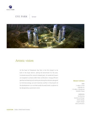 EyE Park                     Tameer




             Artistic vision

                     At the heart of Dubailand, Eye Park is the first project to be
                     built in the Arjan district, setting the benchmark for the area.
                     Centered around the crescent-shaped park, six residential towers
                     are targeted to achieve LEED Silver certification. Energy-efficient
                     geothermal heating and cooling are among the solutions designed         PROJECT DETAILS
                     to minimize energy use and maximize comfort. A focal point of
                                                                                                               SIzE
                     the development is an architecturally-focused kinetic sculpture to            2 million sf Total

                     be designed by a prominent artist.                                               (186,000 sm)
                                                                                           1.9 million sf Residential
                                                                                                  100,000 sf Retail

                                                                                                        SERVICES
                                                                                                       Site Planning
                                                                                               Architectural Design
                                                                                                     Interior Design
                                                                                                    Graphic Design
                                                                                                 LEED Certification




LOCATION   Dubai, United Arab Emirates
 