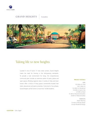GRAND HEIGHTS                                 Kuwadico




            Taking life to new heights

                    Located in one of Cairo’s 17 new urban centers, Grand Heights
                    meets the need for housing in the fast-growing metropolis.
                    To provide a lush environment for living, the comprehensive
                    community plan includes an extensive system of parks, plazas and
                                                                                                      PROJECT DETAILS
                    open spaces affording regional views. A variety of villas and town
                                                                                                                       SIZE
                    homes offer a choice of living spaces conveniently located near
                                                                                                        3.8 million sm Total
                    retail, educational and sports amenities. To be built in four phases,                   (40.5 million sf)

                    Grand Heights will be home to more than 14,500 residents.                     1.8 million sm Residential
                                                                                                   142,000 sm Sports Club
                                                                                                         127,000 sm Retail
                                                                                            91,500 sm Educational Facilities
                                                                                               29,000 sm Medical Facilities

                                                                                                                SERVICES
                                                                                                           Master Planning
                                                                                                Concept Landscape Design
                                                                                                Concept Residential Design




LOCATION   Cairo, Egypt
 