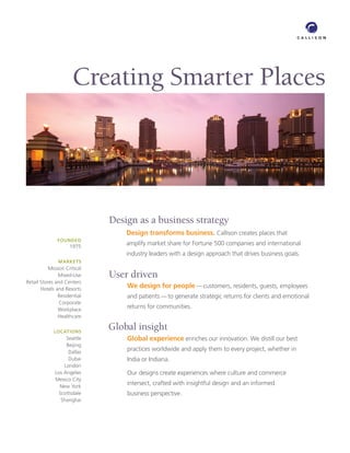 Creating Smarter Places




                              Design as a business strategy
                                  Design transforms business. Callison creates places that
               FOUNDED
                     1975
                                  amplify market share for Fortune 500 companies and international
                                  industry leaders with a design approach that drives business goals.
               MARKETS
           Mission Critical
               Mixed-Use      User driven
Retail Stores and Centers
       Hotels and Resorts
                                  We design for people — customers, residents, guests, employees
               Residential        and patients — to generate strategic returns for clients and emotional
                Corporate
               Workplace
                                  returns for communities.
               Healthcare

             LOCATIONS
                              Global insight
                   Seattle        Global experience enriches our innovation. We distill our best
                   Beijing
                    Dallas
                                  practices worldwide and apply them to every project, whether in
                    Dubai         India or Indiana.
                  London
              Los Angeles         Our designs create experiences where culture and commerce
              Mexico City
                New York
                                  intersect, crafted with insightful design and an informed
                Scottsdale        business perspective.
                 Shanghai
 