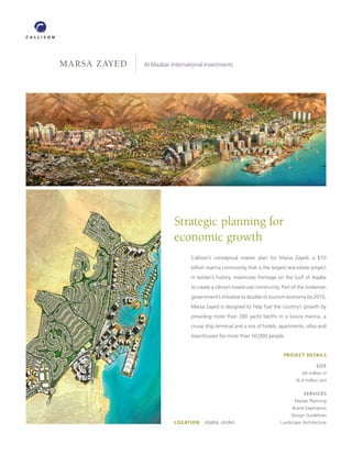 MARSA ZAYED   Al Maabar International InvestmentsClient




                          Strategic planning for
                          economic growth
                                Callison’s conceptual master plan for Marsa Zayed, a $10
                                billion marina community that is the largest real estate project
                                in Jordan’s history, maximizes frontage on the Gulf of Aqaba
                                to create a vibrant mixed-use community. Part of the Jordanian
                                government’s initiative to double its tourism economy by 2010,
                                Marsa Zayed is designed to help fuel the country’s growth by
                                providing more than 300 yacht berths in a luxury marina, a
                                cruise ship terminal and a mix of hotels, apartments, villas and
                                townhouses for more than 50,000 people.


                                                                           PROJECT DETAILS

                                                                                           SIZE
                                                                                    69 million sf
                                                                                 (6.4 million sm)

                                                                                     SERVICES
                                                                                 Master Planning
                                                                                Brand Experience
                                                                               Design Guidelines
                          LOCATION    Aqaba, Jordan                       Landscape Architecture
 