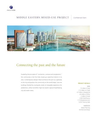 MIDDLE EASTERN MIXED-USE PROJECT                                           Conﬁdential Client




Connecting the past and the future

   Guided by the principles of “connection, contrast and complement,”
   this community is the ﬁrst fully mixed-use waterfront district in its
   area. Contemporary designs help to enhance the port as a gateway
   to the city and position the community on the world stage. Low-rise
                                                                                 PROJECT DETAILS
   buildings ﬂanked by courtyards create an enjoyable experience for
                                                                                                   SIZE
   pedestrians, while monolithic high-rise towers capture breathtaking                15 million sf Total
   city and water views.                                                          (1.4 million sm Total)
                                                                               4.7 million sf Residential
                                                                                    2.8 million sf Ofﬁce
                                                                                      2 million sf Hotel
                                                                                    2,004 Hotel Rooms
                                                                                1,116 Residential Units
                                                                                  12,057 Parking Stalls

                                                                                            SERVICES
                                                                                       Master Planning
                                                                                   Architectural Design
 