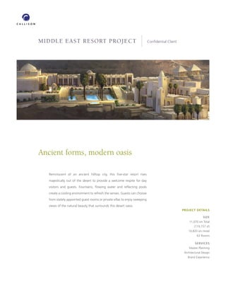 MIDDLE EAST RESORT PROJECT                                                       Conﬁdential Client




            Ancient forms, modern oasis

                    Reminiscent of an ancient hilltop city, this ﬁve-star resort rises
                    majestically out of the desert to provide a welcome respite for day
                    visitors and guests. Fountains, ﬂowing water and reﬂecting pools
                    create a cooling environment to refresh the senses. Guests can choose
                    from stately appointed guest rooms or private villas to enjoy sweeping
                    views of the natural beauty that surrounds this desert oasis.
                                                                                                                  PROJECT DETAILS

                                                                                                                                 SIZE
                                                                                                                       11,070 sm Total
                                                                                                                          (119,157 sf)
                                                                                                                      10,820 sm Hotel
                                                                                                                             63 Rooms

                                                                                                                           SERVICES
                                                                                                                      Master Planning
                                                                                                                   Architectural Design
                                                                                                                     Brand Experience




LOCATION   Al Ain, United Arab Emirates
 