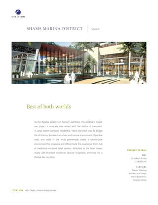 SHAMS MARINA DISTRICT                                           Sorouh




            Best of both worlds

                   As the ﬂagship property in Sorouh’s portfolio, this landmark mixed-
                   use project is uniquely intertwined with the harbor it surrounds.
                   A canal system connects residential, hotel and retail uses to bridge
                   the dichotomy between an urban and marina environment. Operable
                   roofs and walls in the retail promenade create a comfortable
                   environment for shoppers and differentiate the experience from that
                   of traditional enclosed retail centers. Attached to the hotel tower,
                                                                                          PROJECT DETAILS
                   nearly 200 branded residences feature hospitality amenities for a
                                                                                                           SIZE
                   lifestyle like no other.                                                  3.5 million sf total
                                                                                                  (324,000 sm)

                                                                                                    SERVICES
                                                                                               Master Planning
                                                                                           Architectural Design
                                                                                              Brand Experience
                                                                                                Graphic Design




LOCATION   Abu Dhabi, United Arab Emirates
 