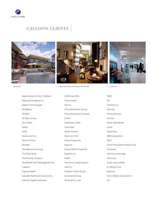 CALLISON CLIENTS




Microsoft                                     Starwood Hotels and Resorts Worldwide        Harrods




            Abercrombie & Fitch / Hollister          CB Richard Ellis                 HSBC

            Aekyung Company Inc.                     China Vanke                      HP

            Agilent Technologies                     Chico’s                          Hammes Co.

            Al Mabaar                                China Merchants Group            Harrods

            Al Rajhi                                 China Resources Company          Harvey Nichols

            Al Tayer Group                           Coach                            Hermes

            Ann Taylor                               Coldwater Creek                  Hilton Worldwide

            Apple                                    Cole Haan                        Hines

            AT&T                                     David Yurman                     Hugo Boss

            Ayala Land Inc.                          Electronic Arts                  IBM Corporation

            Bank of China                            Emaar Properties                 IKEA

            Barclays                                 Equinox                          InterContinental Hotels Group

            The Blackstone Group                     Equity Ofﬁce Properties          Intrawest

            The Body Shop                            Expedia Inc.                     Ivanhoe Cambridge

            The Boeing Company                       FedEx                            JCPenney

            Brookﬁeld Asset Management Inc.          Franciscan Health System         Jones Lang LaSalle

            Cabela’s                                 GAP Inc.                         K. Raheja Corp

            Capital Health                           Goldman Sachs Group              KeyCorp

            Cascade Healthcare Community             Greenland Group                  Kimco Realty Corporation

            Catholic Health Initiatives              GS Retail Co. Ltd.               LG
 