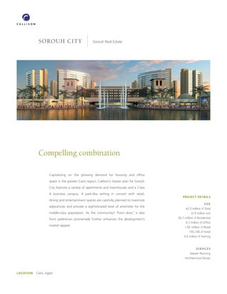 SOROUH CITY                            Sorouh Real Estate




            Compelling combination

                    Capitalizing on the growing demand for housing and ofﬁce
                    space in the greater Cairo region, Callison’s master plan for Sorouh
                    City features a variety of apartments and townhouses and a Class
                    A business campus. A park-like setting in concert with retail,
                                                                                               PROJECT DETAILS
                    dining and entertainment spaces are carefully planned to maximize
                                                                                                                SIZE
                    adjacencies and provide a sophisticated level of amenities for the
                                                                                                 42.3 million sf Total
                    middle-class population. As the community’s “front door,” a lake                 (3.9 million sm)

                    front pedestrian promenade further enhances the development’s          30.7 million sf Residential
                                                                                                 4.3 million sf Ofﬁce
                    market appeal.                                                              1.85 million sf Retail
                                                                                                    745,700 sf Hotel
                                                                                               3.6 million sf Parking



                                                                                                         SERVICES
                                                                                                    Master Planning
                                                                                                Architectural Design




LOCATION   Cairo, Egypt
 