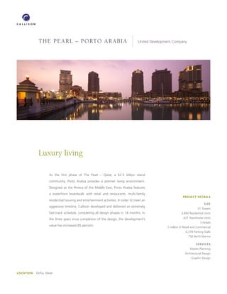 THE PEARL – PoRTo ARAbiA                                              United Development Company




             Luxury living

                    As the first phase of The Pearl – Qatar, a $2.5 billion island
                    community, Porto Arabia provides a premier living environment.
                    Designed as the Riviera of the Middle East, Porto Arabia features
                    a waterfront boardwalk with retail and restaurants, multi-family
                                                                                                              PROJECT DETAILS
                    residential housing and entertainment activities. In order to meet an
                                                                                                                              SIzE
                    aggressive timeline, Callison developed and delivered an extremely
                                                                                                                         31 Towers
                    fast-track schedule, completing all design phases in 18 months. In                       4,800 Residential Units

                    the three years since completion of the design, the development’s                         437 Townhome Units
                                                                                                                           3 Hotels
                    value has increased 85 percent.                                               1 million sf Retail and Commercial
                                                                                                                6,378 Parking Stalls
                                                                                                                  750 Berth Marina

                                                                                                                        SERVICES
                                                                                                                   Master Planning
                                                                                                               Architectural Design
                                                                                                                    Graphic Design




LOCATION   Doha, Qatar
 