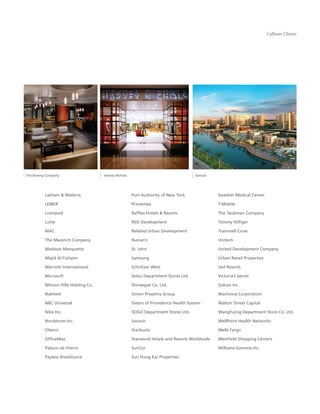 Callison Clients




The Boeing Company                    Harvey Nichols                                   Sorouh




          Latham & Watkins                             Port Authority of New York               Swedish Medical Center

          LEIBER                                       Printemps                                T-Mobile

          Liverpool                                    Rafﬂes Hotels & Resorts                  The Taubman Company

          Lotte                                        RED Development                          Tommy Hilﬁger

          MAC                                          Related Urban Development                Trammell Crow

          The Macerich Company                         Rustan’s                                 Unitech

          Madison Marquette                            St. John                                 United Development Company

          Majid Al Futtaim                             Samsung                                  Urban Retail Properties

          Marriott International                       Schnitzer West                           Vail Resorts

          Microsoft                                    Seibu Department Stores Ltd.             Victoria’s Secret

          Mission Hills Holding Co.                    Shinsegae Co. Ltd.                       Vulcan Inc.

          Nakheel                                      Simon Property Group                     Wachovia Corporation

          NBC Universal                                Sisters of Providence Health System      Walton Street Capital

          Nike Inc.                                    SOGO Department Stores Ltd.              Wangfujing Department Store Co. Ltd.

          Nordstrom Inc.                               Sorouh                                   WellPoint Health Networks

          Oberoi                                       Starbucks                                Wells Fargo

          OfﬁceMax                                     Starwood Hotels and Resorts Worldwide    Westﬁeld Shopping Centers

          Palacio de Hierro                            SunCor                                   Williams-Sonoma Inc.

          Payless ShoeSource                           Sun Hung Kai Properties
 