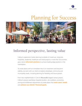 Planning for Success




Informed perspective, lasting value
  Callison’s experience master planning hundreds of mixed-use, corporate,
  hospitality, residential, healthcare and retail projects in more than 30 countries
  gives clients informed solutions to achieve leading edge positions in the
  marketplace.

  To create places with an immediate return on investment and long-term
  viability, we work with our clients to balance developer, community and
  municipality needs, including planning for ﬂexibility and future growth.

  From new neighborhoods in Cairo to Microsoft’s biggest campus project,
  Callison’s process seamlessly integrates location, site conditions, economics,
  zoning and entitlement requirements to create places that meet users’ needs
  and achieve our clients’ ﬁnancial goals.
 