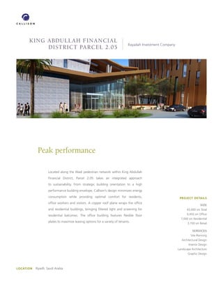 king abdullah Financial
          skymart at chep lap k                                                Rayadah Investment Company
            district parcel 2.05




             Peak performance

                     Located along the Wadi pedestrian network within King Abdullah
                     Financial District, Parcel 2.05 takes an integrated approach
                     to sustainability. From strategic building orientation to a high
                     performance building envelope, Callison’s design minimizes energy
                     consumption while providing optimal comfort for residents,                              PROJECT DETAILS
                     office workers and visitors. A copper roof plane wraps the office
                                                                                                                             SIZE
                     and residential buildings, bringing filtered light and screening for                         43,000 sm Total

                     residential balconies. The office building features flexible floor                           9,450 sm Office
                                                                                                              7,000 sm Residential
                     plates to maximize leasing options for a variety of tenants.                                  3,700 sm Retail

                                                                                                                       SERVICES
                                                                                                                     Site Planning
                                                                                                              Architectural Design
                                                                                                                    Interior Design
                                                                                                            Landscape Architecture
                                                                                                                   Graphic Design




LOCATION   Riyadh, Saudi Arabia
 